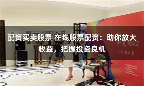 配资买卖股票 在线股票配资：助你放大收益，把握投资良机