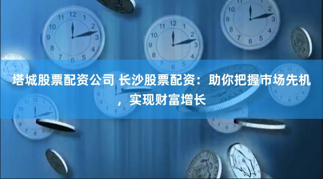 塔城股票配资公司 长沙股票配资：助你把握市场先机，实现财富增长