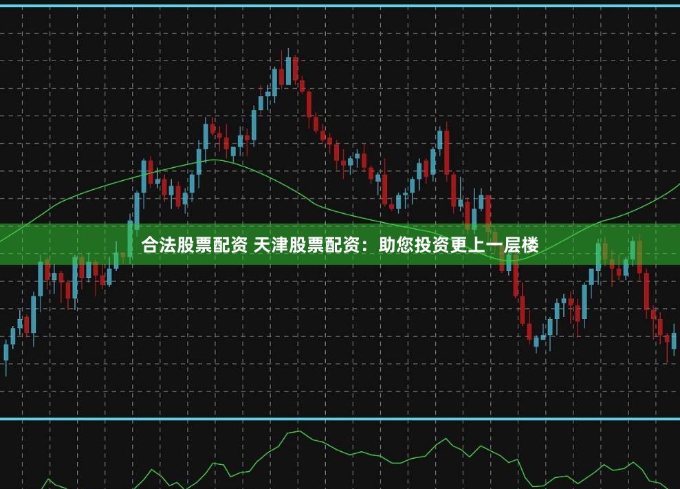合法股票配资 天津股票配资：助您投资更上一层楼