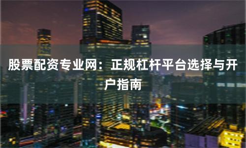 股票配资专业网：正规杠杆平台选择与开户指南